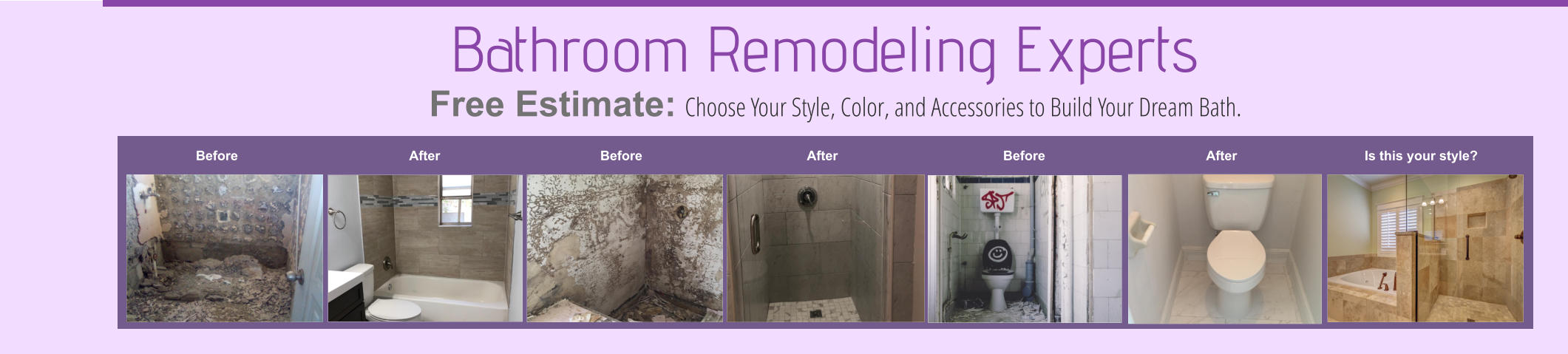 Before After Before After Before After Is this your style? Bathroom Remodeling Experts Choose Your Style, Color, and Accessories to Build Your Dream Bath. Free Estimate:
